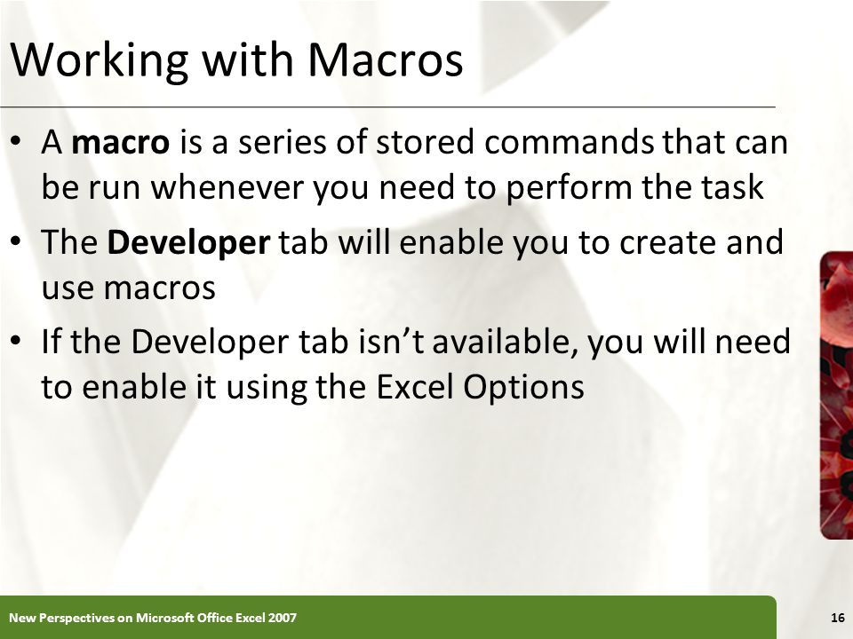 XP Working with Macros A macro is a series of stored commands that can be run whenever you need to perform the task The Developer tab will enable you to create and use macros If the Developer tab isn’t available, you will need to enable it using the Excel Options New Perspectives on Microsoft Office Excel