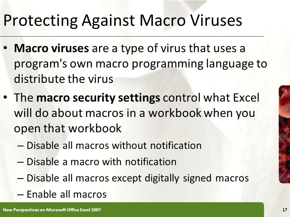 XP Protecting Against Macro Viruses Macro viruses are a type of virus that uses a program s own macro programming language to distribute the virus The macro security settings control what Excel will do about macros in a workbook when you open that workbook – Disable all macros without notification – Disable a macro with notification – Disable all macros except digitally signed macros – Enable all macros New Perspectives on Microsoft Office Excel