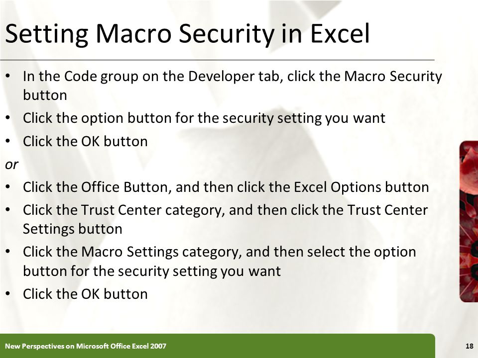 XP Setting Macro Security in Excel In the Code group on the Developer tab, click the Macro Security button Click the option button for the security setting you want Click the OK button or Click the Office Button, and then click the Excel Options button Click the Trust Center category, and then click the Trust Center Settings button Click the Macro Settings category, and then select the option button for the security setting you want Click the OK button New Perspectives on Microsoft Office Excel