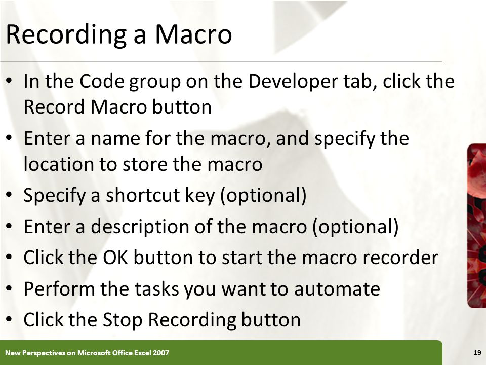 XP Recording a Macro In the Code group on the Developer tab, click the Record Macro button Enter a name for the macro, and specify the location to store the macro Specify a shortcut key (optional) Enter a description of the macro (optional) Click the OK button to start the macro recorder Perform the tasks you want to automate Click the Stop Recording button New Perspectives on Microsoft Office Excel