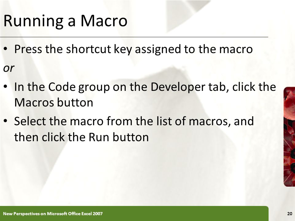 XP Running a Macro Press the shortcut key assigned to the macro or In the Code group on the Developer tab, click the Macros button Select the macro from the list of macros, and then click the Run button New Perspectives on Microsoft Office Excel