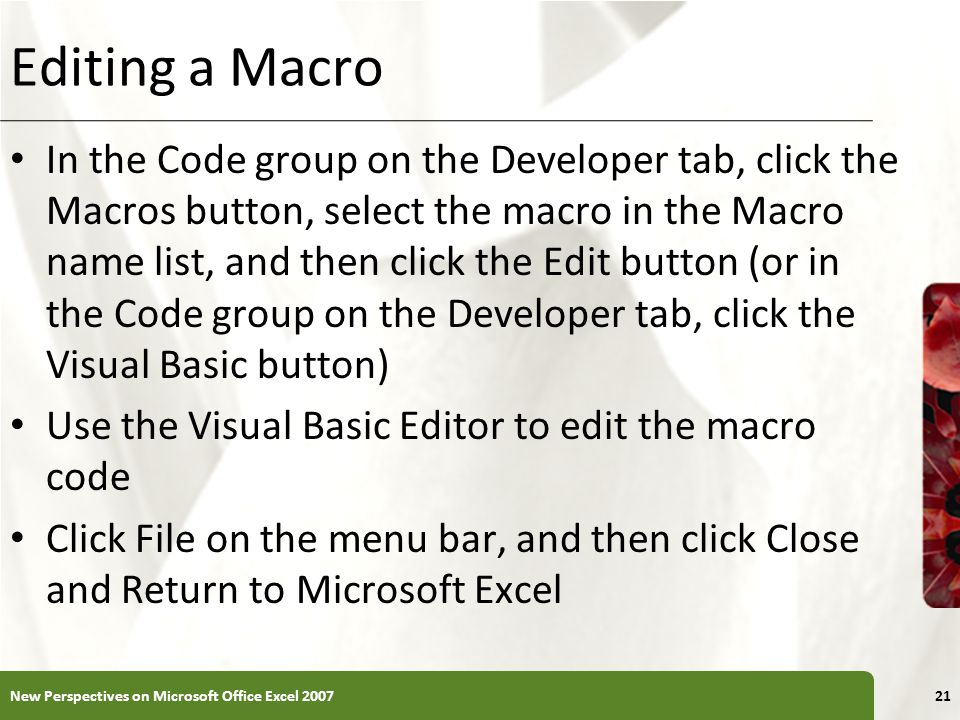 XP Editing a Macro In the Code group on the Developer tab, click the Macros button, select the macro in the Macro name list, and then click the Edit button (or in the Code group on the Developer tab, click the Visual Basic button) Use the Visual Basic Editor to edit the macro code Click File on the menu bar, and then click Close and Return to Microsoft Excel New Perspectives on Microsoft Office Excel