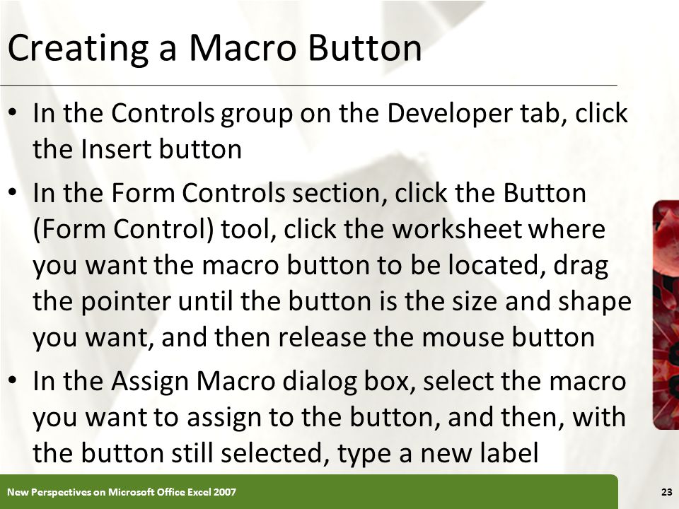 XP Creating a Macro Button In the Controls group on the Developer tab, click the Insert button In the Form Controls section, click the Button (Form Control) tool, click the worksheet where you want the macro button to be located, drag the pointer until the button is the size and shape you want, and then release the mouse button In the Assign Macro dialog box, select the macro you want to assign to the button, and then, with the button still selected, type a new label New Perspectives on Microsoft Office Excel