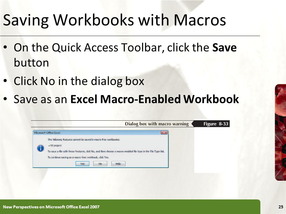 XP Saving Workbooks with Macros On the Quick Access Toolbar, click the Save button Click No in the dialog box Save as an Excel Macro-Enabled Workbook New Perspectives on Microsoft Office Excel