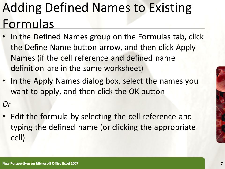 XP Adding Defined Names to Existing Formulas In the Defined Names group on the Formulas tab, click the Define Name button arrow, and then click Apply Names (if the cell reference and defined name definition are in the same worksheet) In the Apply Names dialog box, select the names you want to apply, and then click the OK button Or Edit the formula by selecting the cell reference and typing the defined name (or clicking the appropriate cell) New Perspectives on Microsoft Office Excel 20077