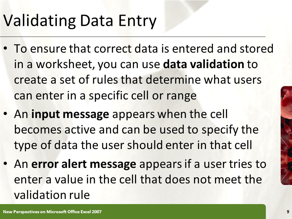 XP Validating Data Entry To ensure that correct data is entered and stored in a worksheet, you can use data validation to create a set of rules that determine what users can enter in a specific cell or range An input message appears when the cell becomes active and can be used to specify the type of data the user should enter in that cell An error alert message appears if a user tries to enter a value in the cell that does not meet the validation rule New Perspectives on Microsoft Office Excel 20079