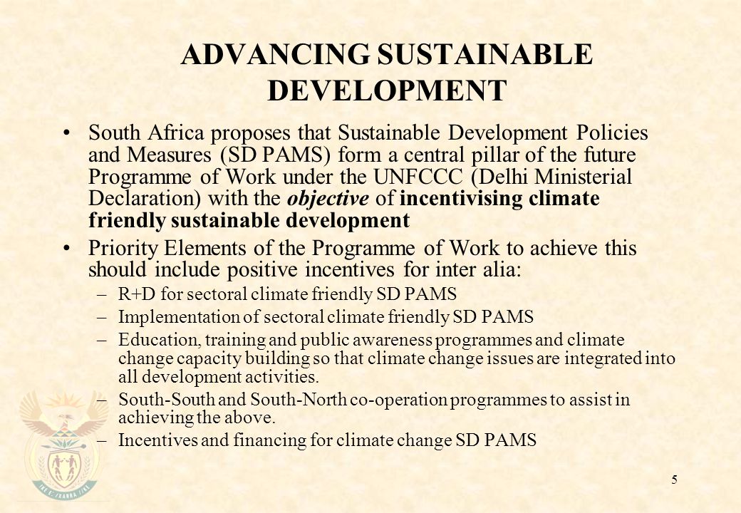 5 ADVANCING SUSTAINABLE DEVELOPMENT South Africa proposes that Sustainable Development Policies and Measures (SD PAMS) form a central pillar of the future Programme of Work under the UNFCCC (Delhi Ministerial Declaration) with the objective of incentivising climate friendly sustainable development Priority Elements of the Programme of Work to achieve this should include positive incentives for inter alia: –R+D for sectoral climate friendly SD PAMS –Implementation of sectoral climate friendly SD PAMS –Education, training and public awareness programmes and climate change capacity building so that climate change issues are integrated into all development activities.
