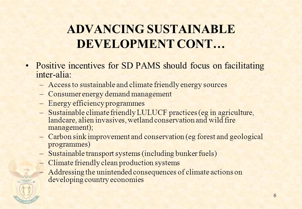 6 ADVANCING SUSTAINABLE DEVELOPMENT CONT… Positive incentives for SD PAMS should focus on facilitating inter-alia: –Access to sustainable and climate friendly energy sources –Consumer energy demand management –Energy efficiency programmes –Sustainable climate friendly LULUCF practices (eg in agriculture, landcare, alien invasives, wetland conservation and wild fire management); –Carbon sink improvement and conservation (eg forest and geological programmes) –Sustainable transport systems (including bunker fuels) –Climate friendly clean production systems –Addressing the unintended consequences of climate actions on developing country economies