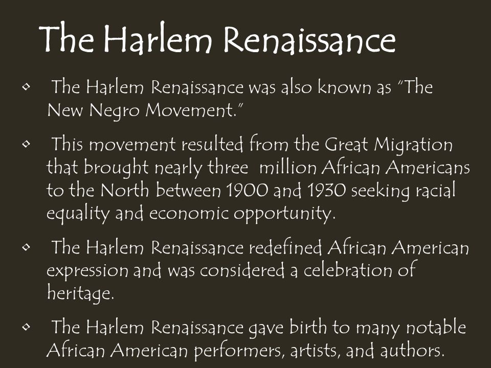 The Harlem Renaissance The Harlem Renaissance was also known as The New Negro Movement. This movement resulted from the Great Migration that brought nearly three million African Americans to the North between 1900 and 1930 seeking racial equality and economic opportunity.