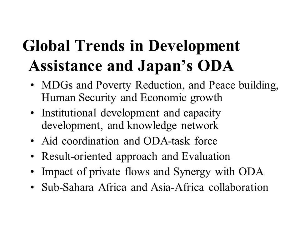 Global Trends in Development Assistance and Japan’s ODA MDGs and Poverty Reduction, and Peace building, Human Security and Economic growth Institutional development and capacity development, and knowledge network Aid coordination and ODA-task force Result-oriented approach and Evaluation Impact of private flows and Synergy with ODA Sub-Sahara Africa and Asia-Africa collaboration