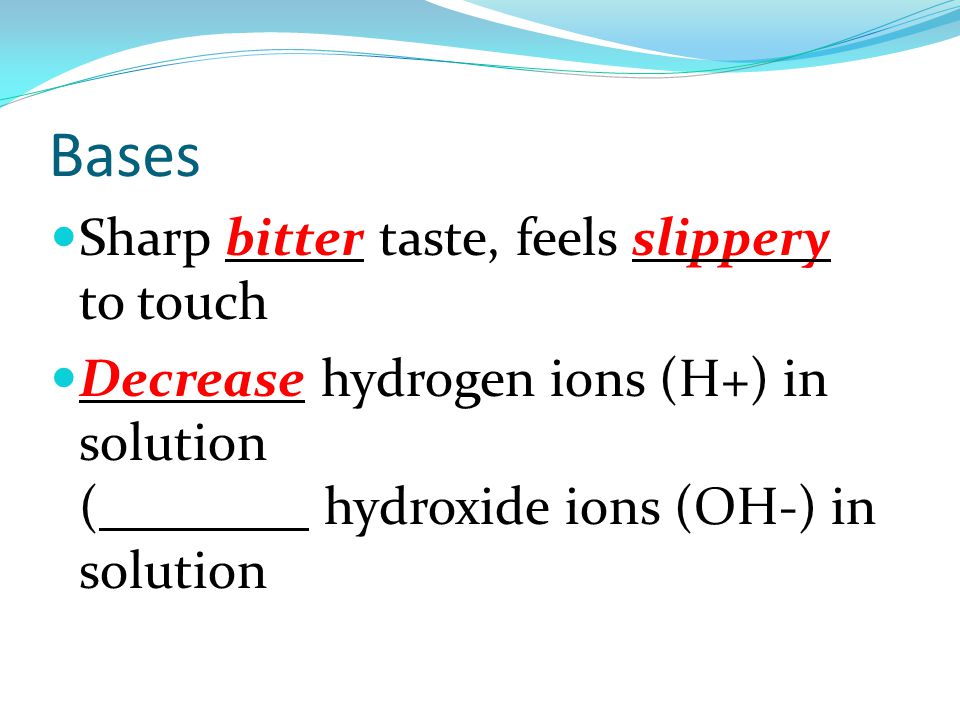 Bases Sharp bitter taste, feels slippery to touch Decrease hydrogen ions (H+) in solution (Increase hydroxide ions (OH-) in solution