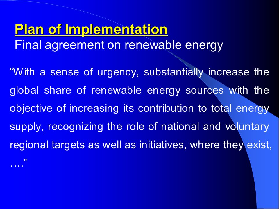 Plan of Implementation Plan of Implementation Final agreement on renewable energy With a sense of urgency, substantially increase the global share of renewable energy sources with the objective of increasing its contribution to total energy supply, recognizing the role of national and voluntary regional targets as well as initiatives, where they exist, ….