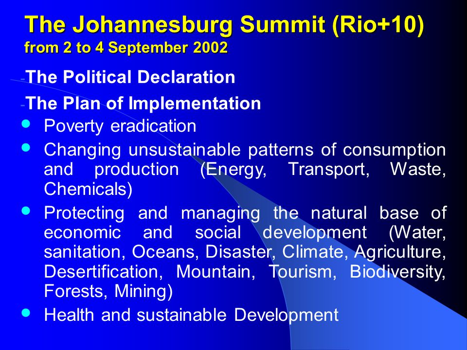 The Johannesburg Summit (Rio+10) from 2 to 4 September The Political Declaration - The Plan of Implementation Poverty eradication Changing unsustainable patterns of consumption and production (Energy, Transport, Waste, Chemicals) Protecting and managing the natural base of economic and social development (Water, sanitation, Oceans, Disaster, Climate, Agriculture, Desertification, Mountain, Tourism, Biodiversity, Forests, Mining) Health and sustainable Development