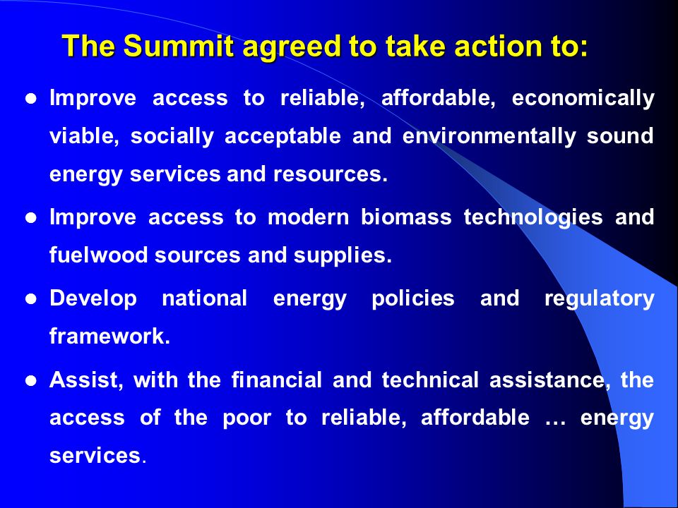 The Summit agreed to take action to: Improve access to reliable, affordable, economically viable, socially acceptable and environmentally sound energy services and resources.