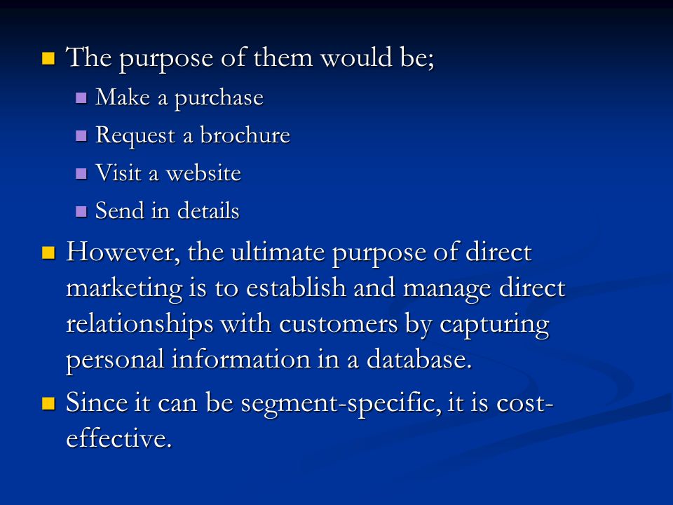 The purpose of them would be; The purpose of them would be; Make a purchase Make a purchase Request a brochure Request a brochure Visit a website Visit a website Send in details Send in details However, the ultimate purpose of direct marketing is to establish and manage direct relationships with customers by capturing personal information in a database.