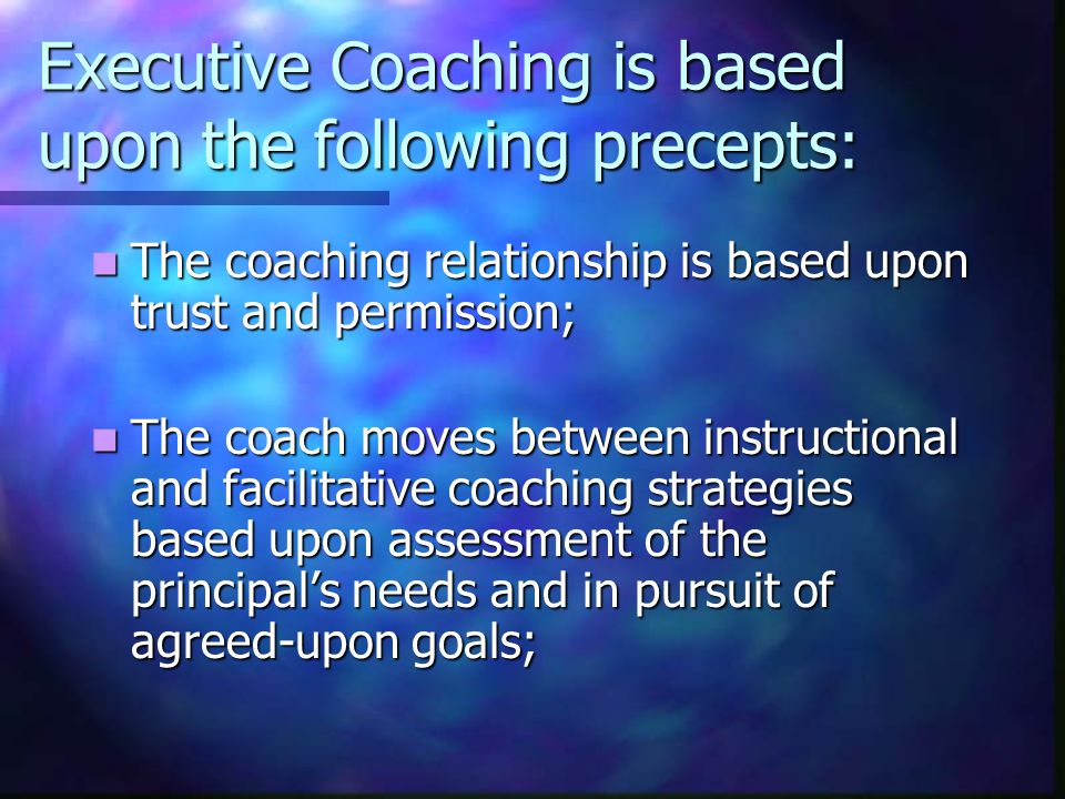 Executive Coaching is based upon the following precepts: The coaching relationship is based upon trust and permission; The coaching relationship is based upon trust and permission; The coach moves between instructional and facilitative coaching strategies based upon assessment of the principal’s needs and in pursuit of agreed-upon goals; The coach moves between instructional and facilitative coaching strategies based upon assessment of the principal’s needs and in pursuit of agreed-upon goals;