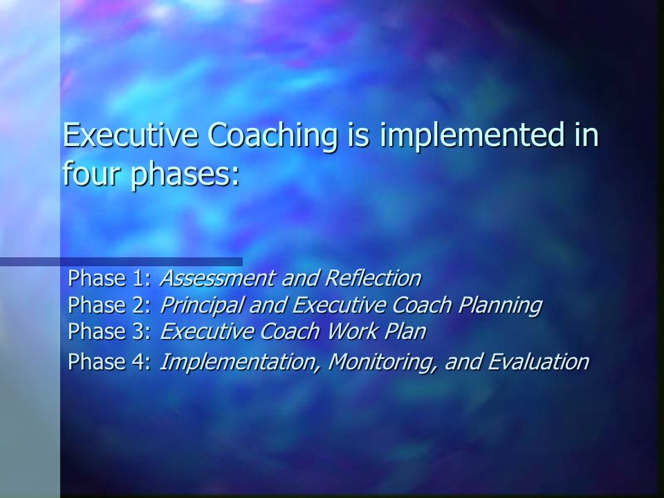 Executive Coaching is implemented in four phases: Phase 1: Assessment and Reflection Phase 2: Principal and Executive Coach Planning Phase 3: Executive Coach Work Plan Phase 4: Implementation, Monitoring, and Evaluation