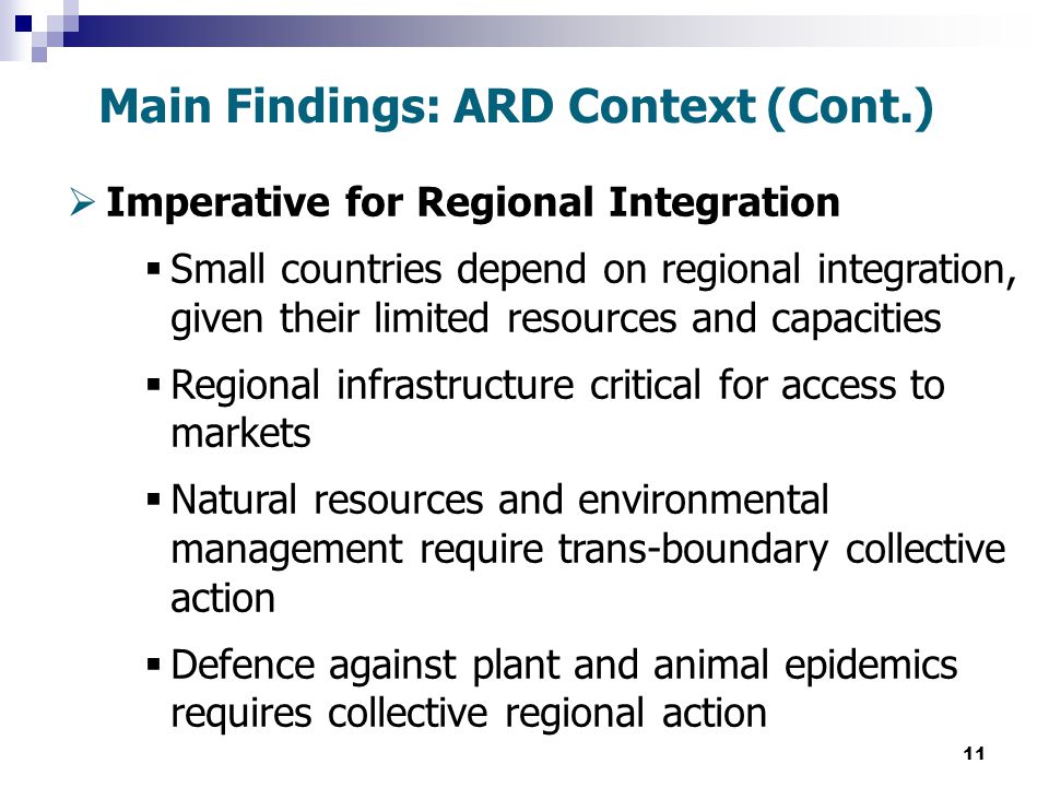 11  Imperative for Regional Integration  Small countries depend on regional integration, given their limited resources and capacities  Regional infrastructure critical for access to markets  Natural resources and environmental management require trans-boundary collective action  Defence against plant and animal epidemics requires collective regional action Main Findings: ARD Context (Cont.)