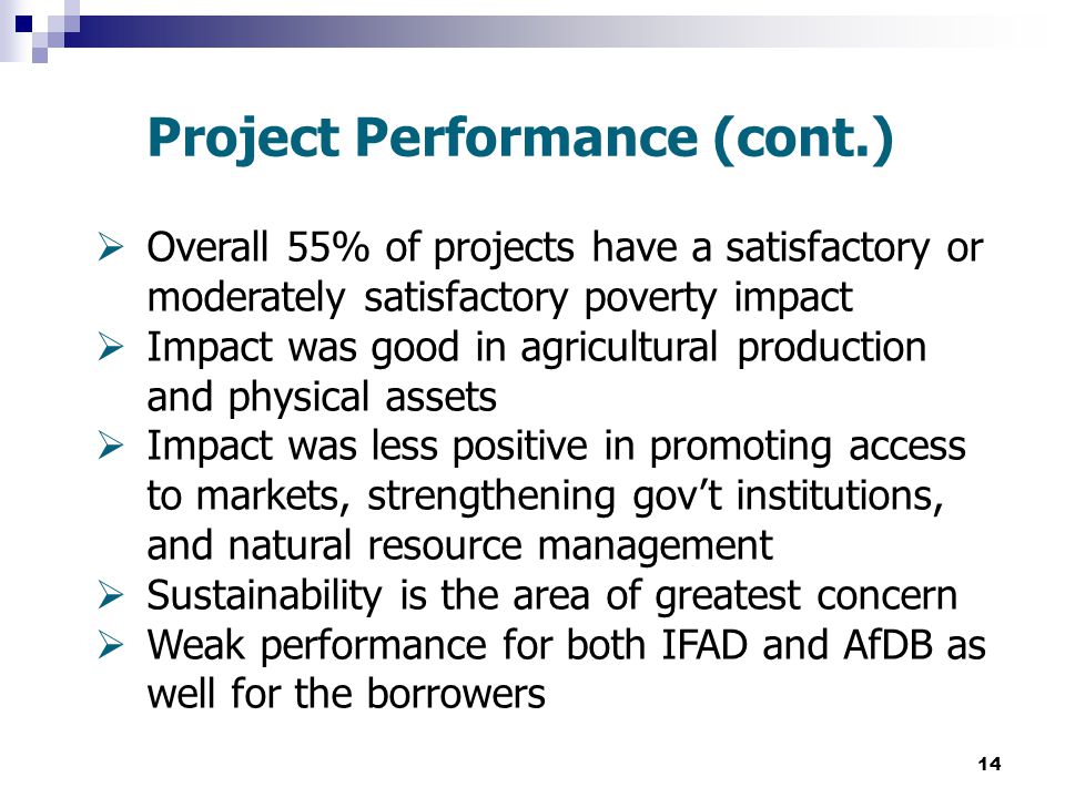 14 Project Performance (cont.)  Overall 55% of projects have a satisfactory or moderately satisfactory poverty impact  Impact was good in agricultural production and physical assets  Impact was less positive in promoting access to markets, strengthening gov’t institutions, and natural resource management  Sustainability is the area of greatest concern  Weak performance for both IFAD and AfDB as well for the borrowers