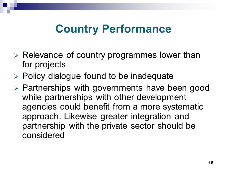15 Country Performance  Relevance of country programmes lower than for projects  Policy dialogue found to be inadequate  Partnerships with governments have been good while partnerships with other development agencies could benefit from a more systematic approach.
