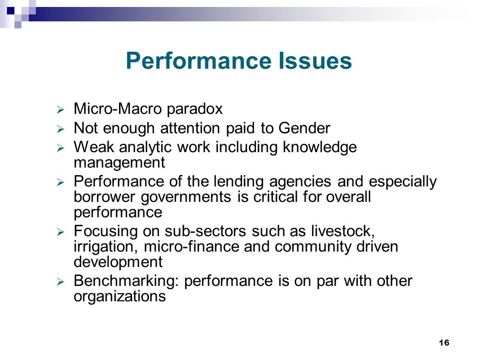 16 Performance Issues  Micro-Macro paradox  Not enough attention paid to Gender  Weak analytic work including knowledge management  Performance of the lending agencies and especially borrower governments is critical for overall performance  Focusing on sub-sectors such as livestock, irrigation, micro-finance and community driven development  Benchmarking: performance is on par with other organizations