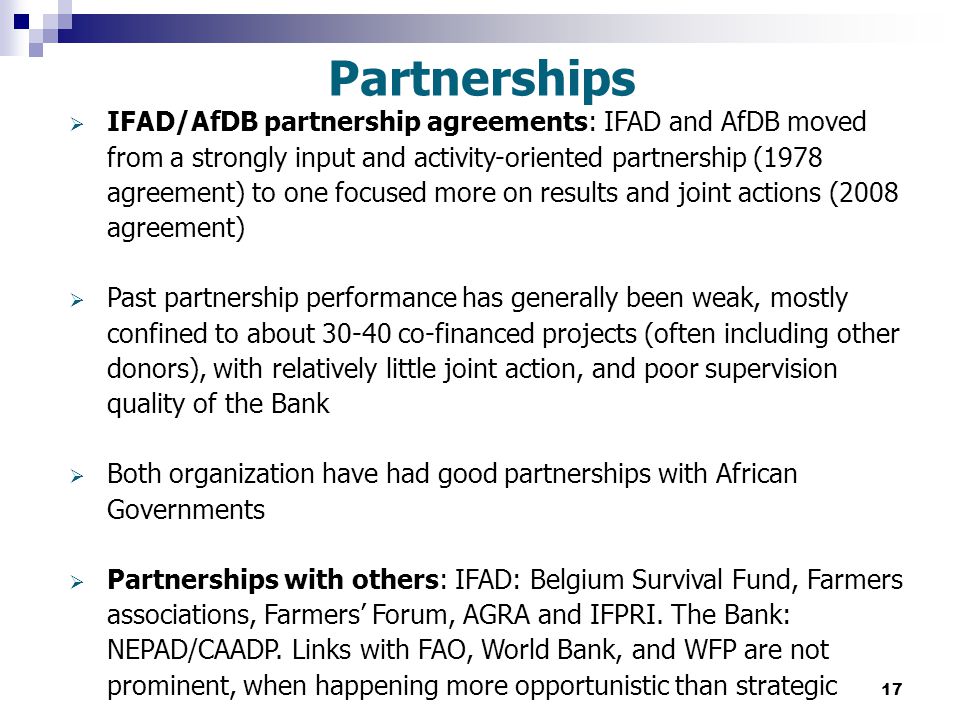 17 Partnerships  IFAD/AfDB partnership agreements: IFAD and AfDB moved from a strongly input and activity-oriented partnership (1978 agreement) to one focused more on results and joint actions (2008 agreement)  Past partnership performance has generally been weak, mostly confined to about co-financed projects (often including other donors), with relatively little joint action, and poor supervision quality of the Bank  Both organization have had good partnerships with African Governments  Partnerships with others: IFAD: Belgium Survival Fund, Farmers associations, Farmers’ Forum, AGRA and IFPRI.