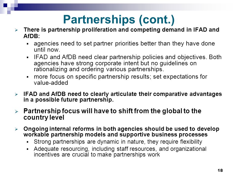 18 Partnerships (cont.)  There is partnership proliferation and competing demand in IFAD and AfDB:  agencies need to set partner priorities better than they have done until now.