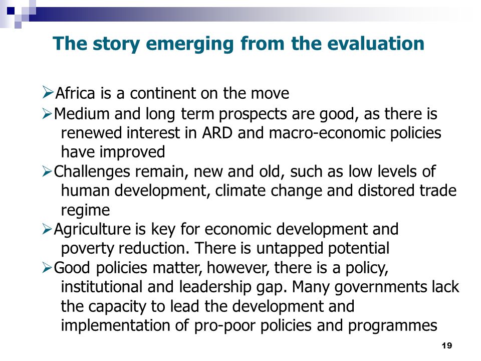 19 The story emerging from the evaluation  Africa is a continent on the move  Medium and long term prospects are good, as there is renewed interest in ARD and macro-economic policies have improved  Challenges remain, new and old, such as low levels of human development, climate change and distored trade regime  Agriculture is key for economic development and poverty reduction.