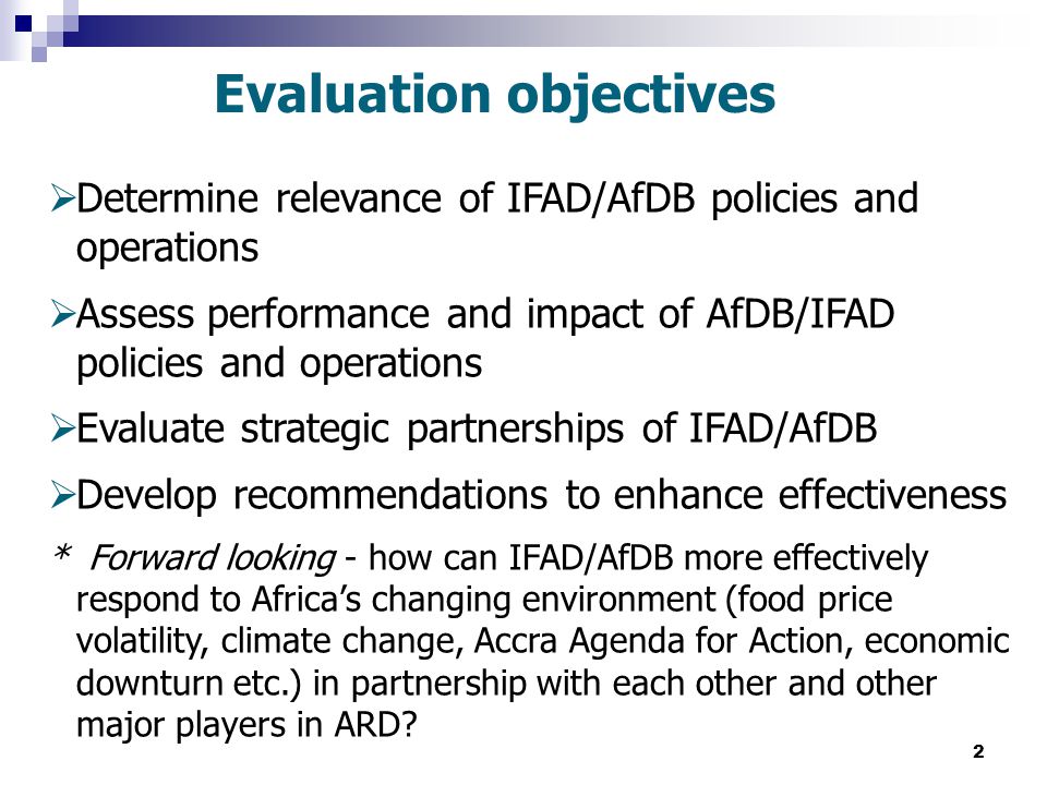 2  Determine relevance of IFAD/AfDB policies and operations  Assess performance and impact of AfDB/IFAD policies and operations  Evaluate strategic partnerships of IFAD/AfDB  Develop recommendations to enhance effectiveness * Forward looking - how can IFAD/AfDB more effectively respond to Africa’s changing environment (food price volatility, climate change, Accra Agenda for Action, economic downturn etc.) in partnership with each other and other major players in ARD.