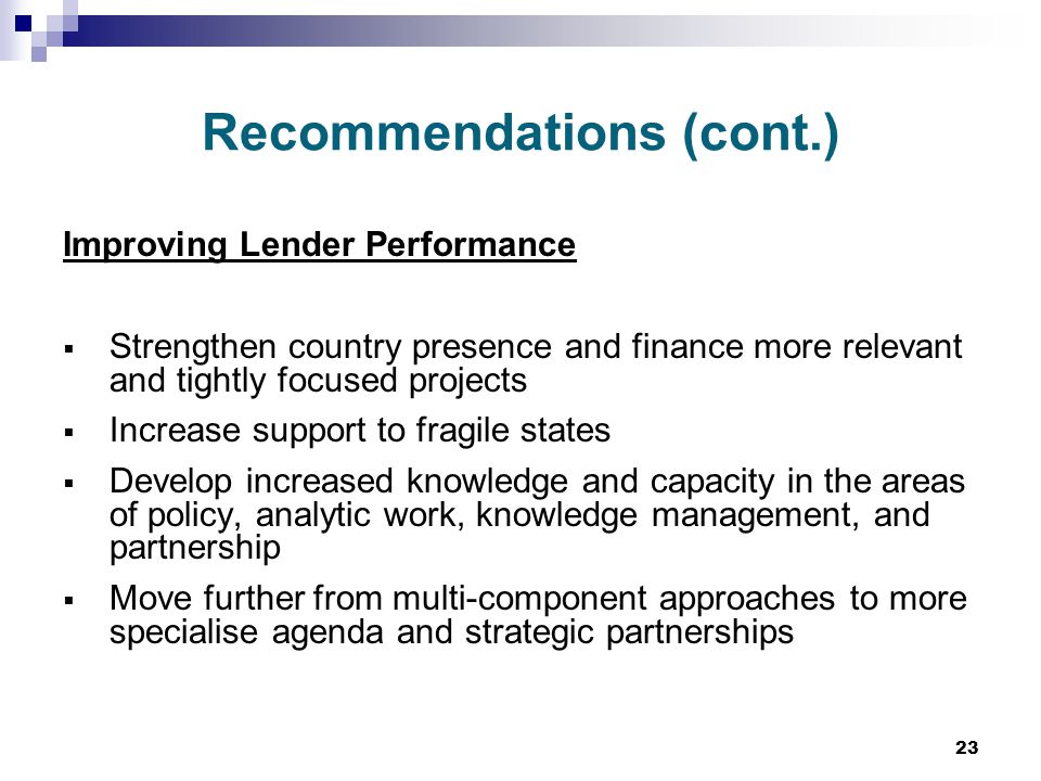 23 Recommendations (cont.) Improving Lender Performance  Strengthen country presence and finance more relevant and tightly focused projects  Increase support to fragile states  Develop increased knowledge and capacity in the areas of policy, analytic work, knowledge management, and partnership  Move further from multi-component approaches to more specialise agenda and strategic partnerships