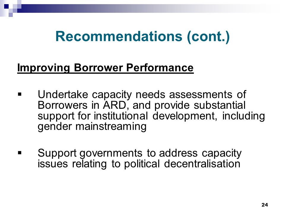 24 Recommendations (cont.) Improving Borrower Performance  Undertake capacity needs assessments of Borrowers in ARD, and provide substantial support for institutional development, including gender mainstreaming  Support governments to address capacity issues relating to political decentralisation