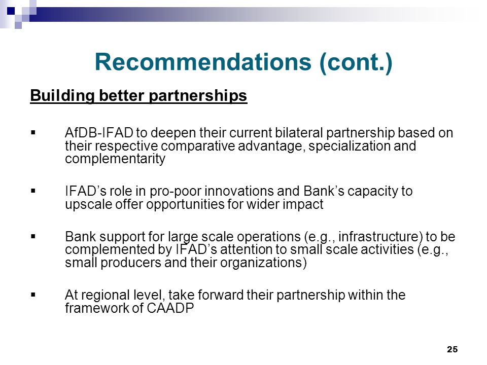 25 Recommendations (cont.) Building better partnerships  AfDB-IFAD to deepen their current bilateral partnership based on their respective comparative advantage, specialization and complementarity  IFAD’s role in pro-poor innovations and Bank’s capacity to upscale offer opportunities for wider impact  Bank support for large scale operations (e.g., infrastructure) to be complemented by IFAD’s attention to small scale activities (e.g., small producers and their organizations)  At regional level, take forward their partnership within the framework of CAADP