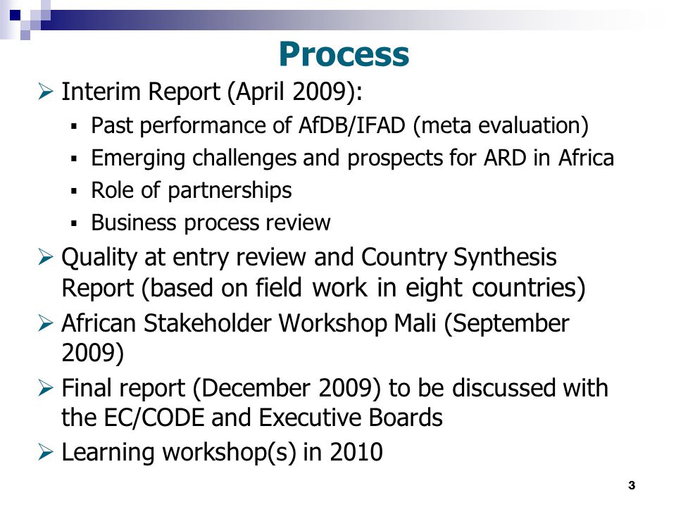 3 Process  Interim Report (April 2009):  Past performance of AfDB/IFAD (meta evaluation)  Emerging challenges and prospects for ARD in Africa  Role of partnerships  Business process review  Quality at entry review and Country Synthesis Report (based on f ield work in eight countries)  African Stakeholder Workshop Mali (September 2009)  Final report (December 2009) to be discussed with the EC/CODE and Executive Boards  Learning workshop(s) in 2010