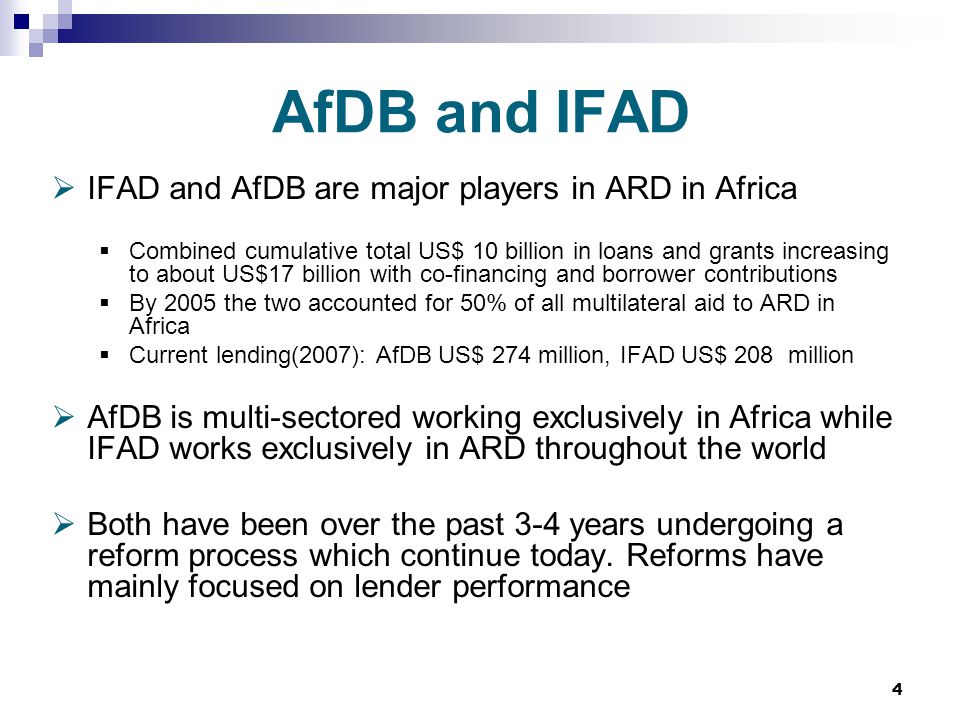 4 AfDB and IFAD  IFAD and AfDB are major players in ARD in Africa  Combined cumulative total US$ 10 billion in loans and grants increasing to about US$17 billion with co-financing and borrower contributions  By 2005 the two accounted for 50% of all multilateral aid to ARD in Africa  Current lending(2007): AfDB US$ 274 million, IFAD US$ 208 million  AfDB is multi-sectored working exclusively in Africa while IFAD works exclusively in ARD throughout the world  Both have been over the past 3-4 years undergoing a reform process which continue today.