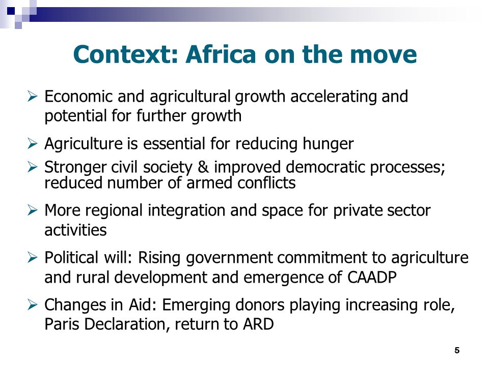 5 Context: Africa on the move  Economic and agricultural growth accelerating and potential for further growth  Agriculture is essential for reducing hunger  Stronger civil society & improved democratic processes; reduced number of armed conflicts  More regional integration and space for private sector activities  Political will: Rising government commitment to agriculture and rural development and emergence of CAADP  Changes in Aid: Emerging donors playing increasing role, Paris Declaration, return to ARD