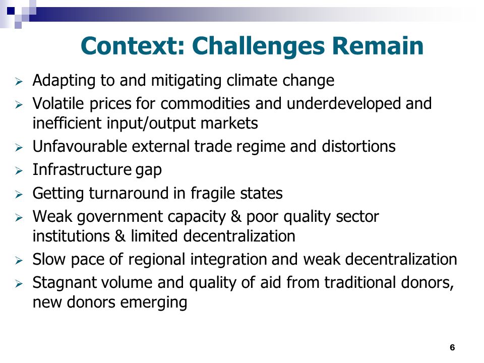 6 Context: Challenges Remain  Adapting to and mitigating climate change  Volatile prices for commodities and underdeveloped and inefficient input/output markets  Unfavourable external trade regime and distortions  Infrastructure gap  Getting turnaround in fragile states  Weak government capacity & poor quality sector institutions & limited decentralization  Slow pace of regional integration and weak decentralization  Stagnant volume and quality of aid from traditional donors, new donors emerging