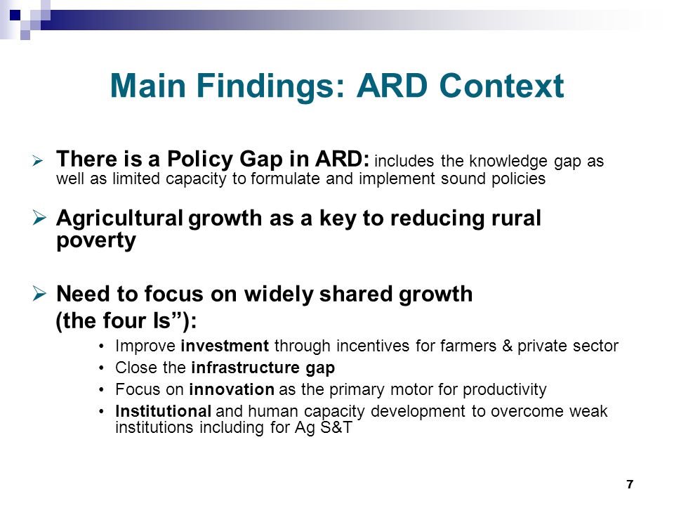 7 Main Findings: ARD Context  There is a Policy Gap in ARD: includes the knowledge gap as well as limited capacity to formulate and implement sound policies  Agricultural growth as a key to reducing rural poverty  Need to focus on widely shared growth (the four Is ): Improve investment through incentives for farmers & private sector Close the infrastructure gap Focus on innovation as the primary motor for productivity Institutional and human capacity development to overcome weak institutions including for Ag S&T