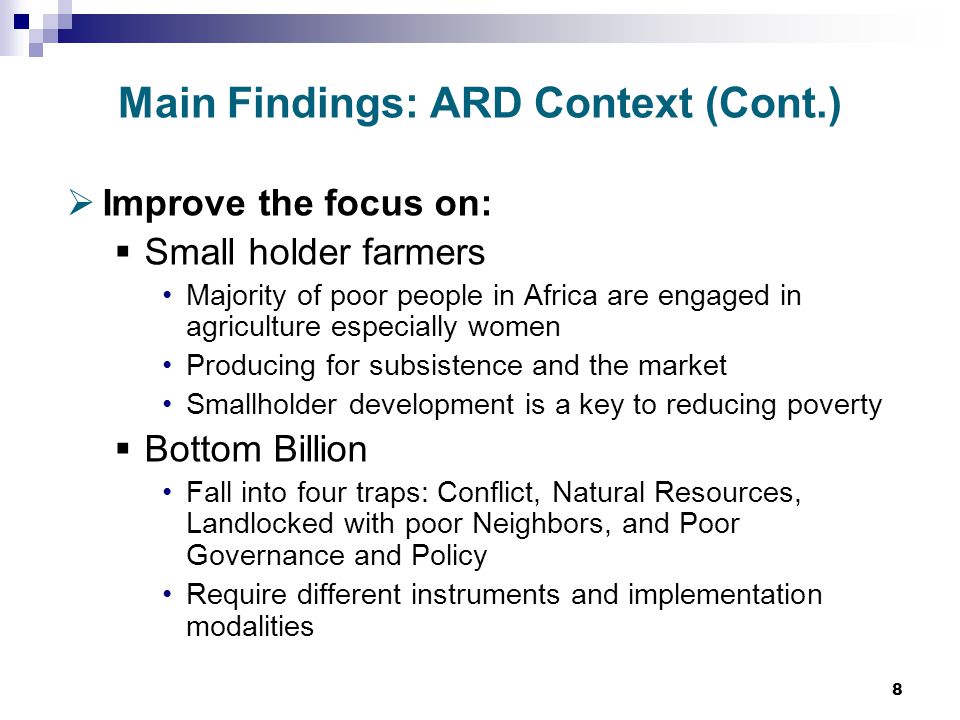8 Main Findings: ARD Context (Cont.)  Improve the focus on:  Small holder farmers Majority of poor people in Africa are engaged in agriculture especially women Producing for subsistence and the market Smallholder development is a key to reducing poverty  Bottom Billion Fall into four traps: Conflict, Natural Resources, Landlocked with poor Neighbors, and Poor Governance and Policy Require different instruments and implementation modalities