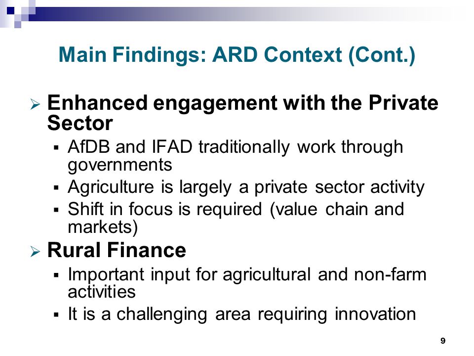 9 Main Findings: ARD Context (Cont.)  Enhanced engagement with the Private Sector  AfDB and IFAD traditionally work through governments  Agriculture is largely a private sector activity  Shift in focus is required (value chain and markets)  Rural Finance  Important input for agricultural and non-farm activities  It is a challenging area requiring innovation