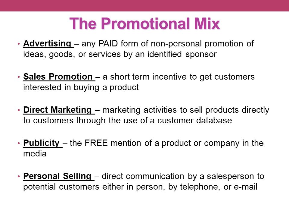 The Promotional Mix Advertising – any PAID form of non-personal promotion of ideas, goods, or services by an identified sponsor Sales Promotion – a short term incentive to get customers interested in buying a product Direct Marketing – marketing activities to sell products directly to customers through the use of a customer database Publicity – the FREE mention of a product or company in the media Personal Selling – direct communication by a salesperson to potential customers either in person, by telephone, or