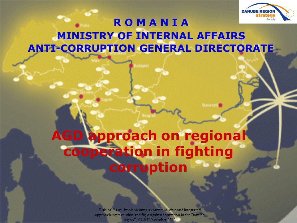 Rule of Law: Implementing a comprehensive and integrated approach in prevention and fight against corruption in the Danube region , November 2013 R O M A N I A MINISTRY OF INTERNAL AFFAIRS ANTI-CORRUPTION GENERAL DIRECTORATE AGD approach on regional cooperation in fighting corruption
