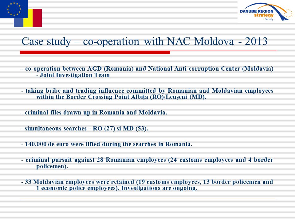 Case study – co-operation with NAC Moldova co-operation between AGD (Romania) and National Anti-corruption Center (Moldavia) - Joint Investigation Team - taking bribe and trading influence committed by Romanian and Moldavian employees within the Border Crossing Point Albiţa (RO)/Leuşeni (MD).