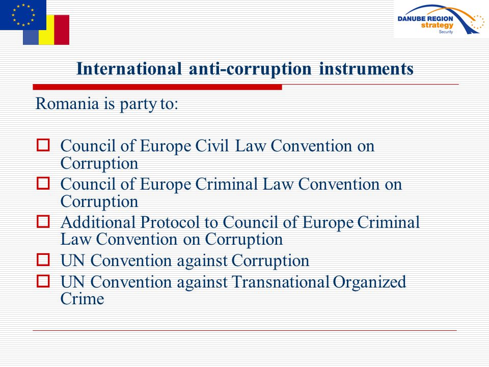 International anti-corruption instruments Romania is party to:  Council of Europe Civil Law Convention on Corruption  Council of Europe Criminal Law Convention on Corruption  Additional Protocol to Council of Europe Criminal Law Convention on Corruption  UN Convention against Corruption  UN Convention against Transnational Organized Crime