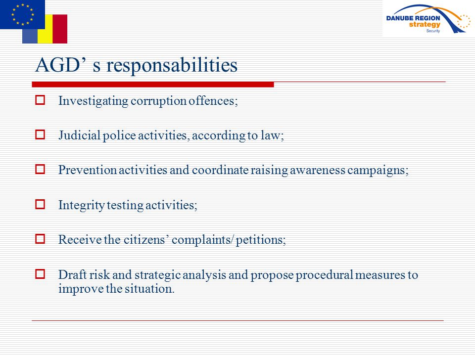 AGD’ s responsabilities  Investigating corruption offences;  Judicial police activities, according to law;  Prevention activities and coordinate raising awareness campaigns;  Integrity testing activities;  Receive the citizens’ complaints/ petitions;  Draft risk and strategic analysis and propose procedural measures to improve the situation.