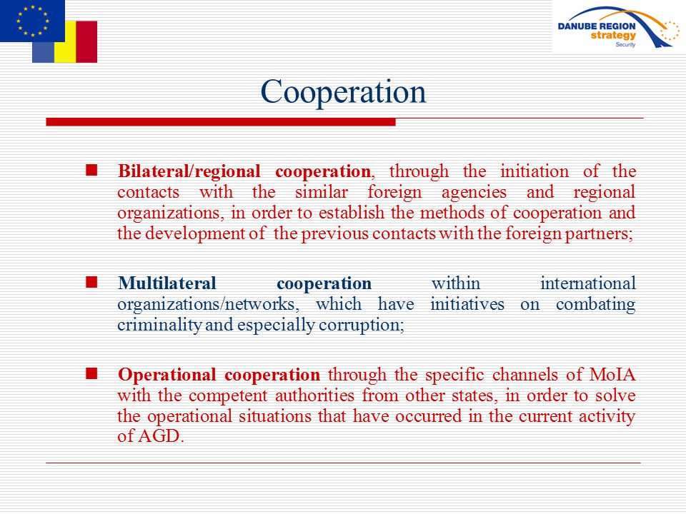 Cooperation Bilateral/regional cooperation, through the initiation of the contacts with the similar foreign agencies and regional organizations, in order to establish the methods of cooperation and the development of the previous contacts with the foreign partners; Multilateral cooperation within international organizations/networks, which have initiatives on combating criminality and especially corruption; Operational cooperation through the specific channels of MoIA with the competent authorities from other states, in order to solve the operational situations that have occurred in the current activity of AGD.
