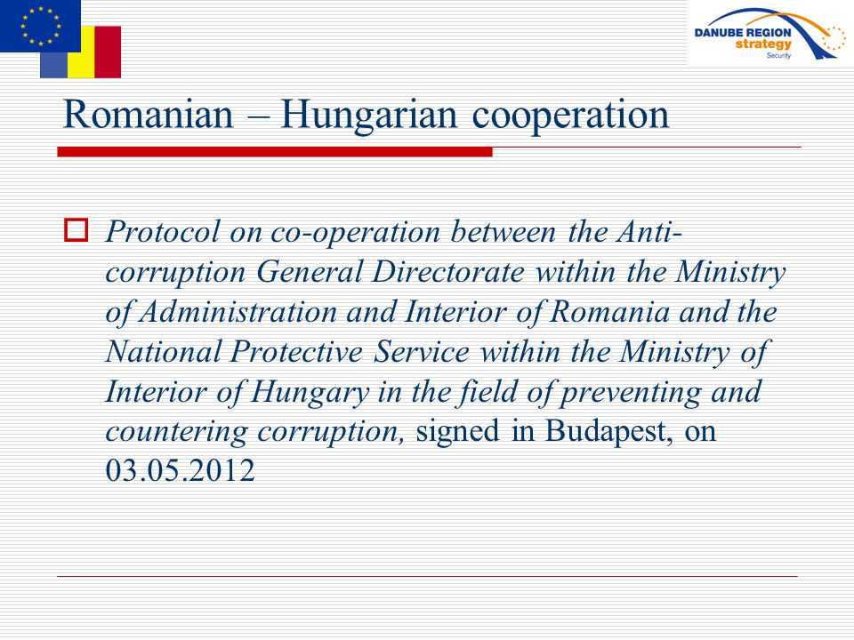 Romanian – Hungarian cooperation  Protocol on co-operation between the Anti- corruption General Directorate within the Ministry of Administration and Interior of Romania and the National Protective Service within the Ministry of Interior of Hungary in the field of preventing and countering corruption, signed in Budapest, on