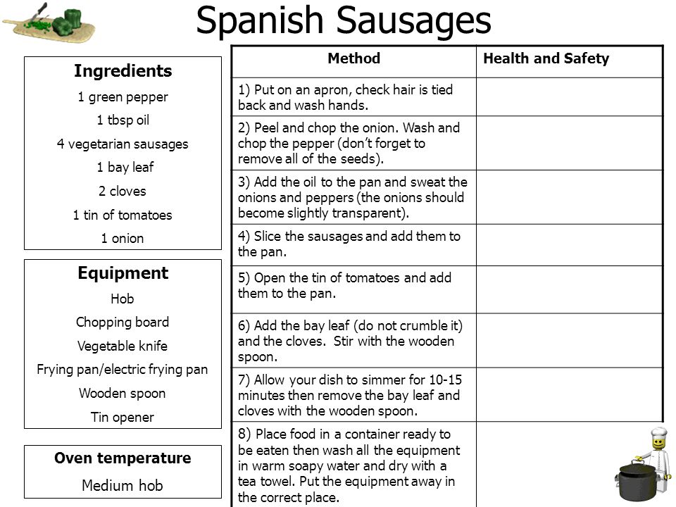 Spanish Sausages Ingredients 1 green pepper 1 tbsp oil 4 vegetarian sausages 1 bay leaf 2 cloves 1 tin of tomatoes 1 onion Equipment Hob Chopping board Vegetable knife Frying pan/electric frying pan Wooden spoon Tin opener Oven temperature Medium hob MethodHealth and Safety 1) Put on an apron, check hair is tied back and wash hands.