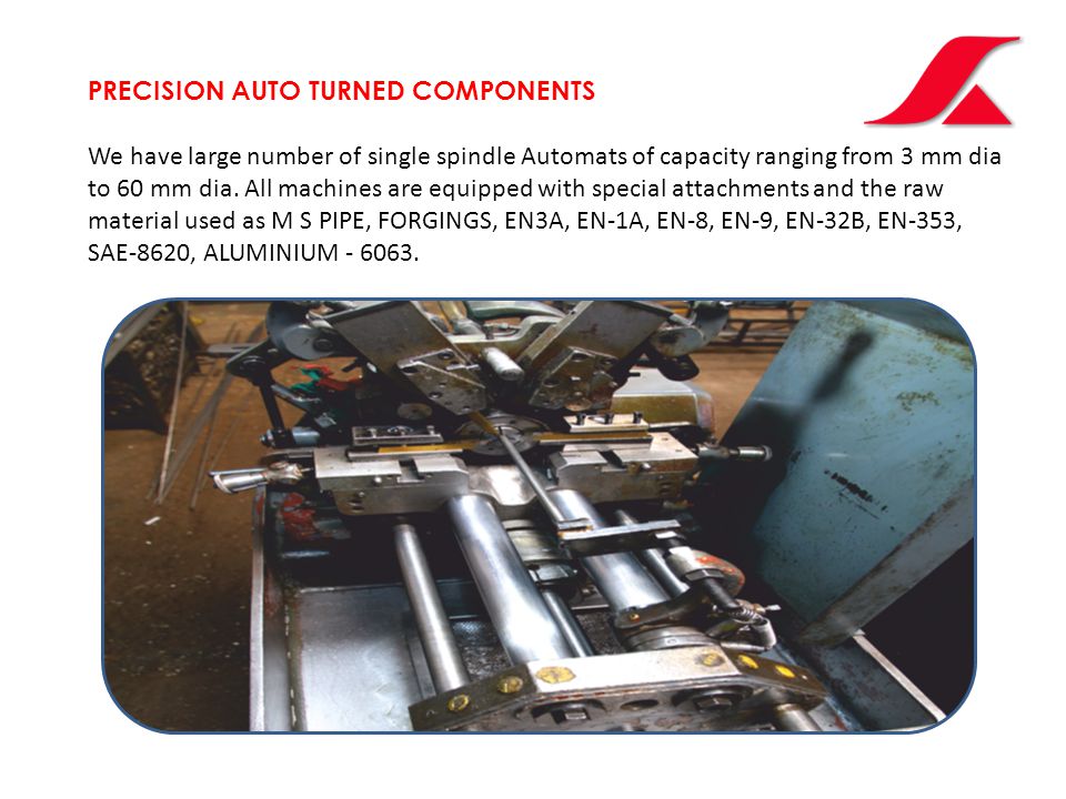 PRECISION AUTO TURNED COMPONENTS We have large number of single spindle Automats of capacity ranging from 3 mm dia to 60 mm dia.