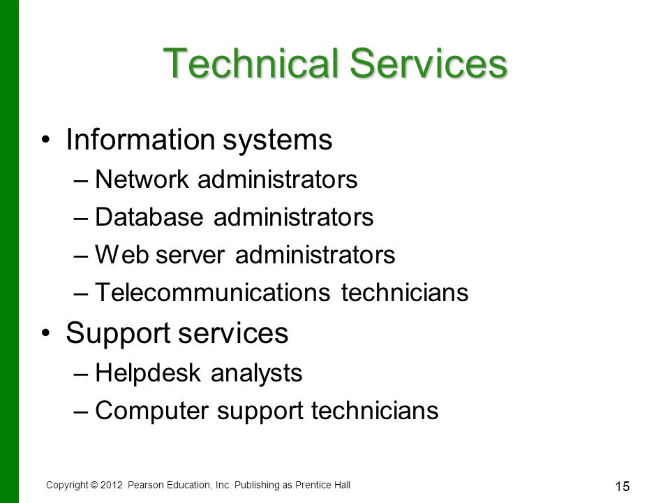 15 Technical Services Information systems – –Network administrators – –Database administrators – –Web server administrators – –Telecommunications technicians Support services – –Helpdesk analysts – –Computer support technicians Copyright © 2012 Pearson Education, Inc.