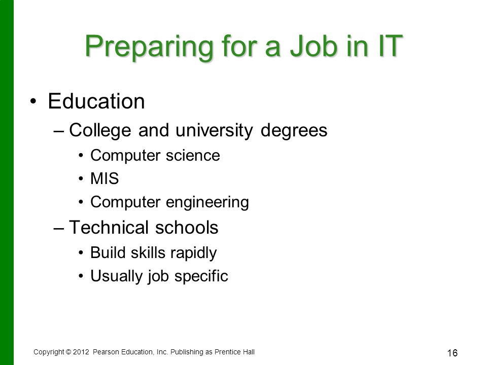 16 Preparing for a Job in IT Education – –College and university degrees Computer science MIS Computer engineering – –Technical schools Build skills rapidly Usually job specific Copyright © 2012 Pearson Education, Inc.